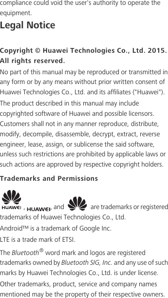 compliance could void the user&apos;s authority to operate the equipment.Legal NoticeCopyright © Huawei Technologies Co., Ltd. 2015. All rights reserved.No part of this manual may be reproduced or transmitted in any form or by any means without prior written consent of Huawei Technologies Co., Ltd. and its affiliates (&quot;Huawei&quot;).The product described in this manual may include copyrighted software of Huawei and possible licensors. Customers shall not in any manner reproduce, distribute, modify, decompile, disassemble, decrypt, extract, reverse engineer, lease, assign, or sublicense the said software, unless such restrictions are prohibited by applicable laws or such actions are approved by respective copyright holders.Trademarks and Permissions,  , and   are trademarks or registered trademarks of Huawei Technologies Co., Ltd.Android™ is a trademark of Google Inc.LTE is a trade mark of ETSI.The Bluetooth® word mark and logos are registered trademarks owned by Bluetooth SIG, Inc. and any use of such marks by Huawei Technologies Co., Ltd. is under license. Other trademarks, product, service and company names mentioned may be the property of their respective owners.