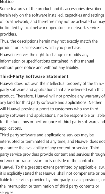 NoticeSome features of the product and its accessories described herein rely on the software installed, capacities and settings of local network, and therefore may not be activated or may be limited by local network operators or network service providers.Thus, the descriptions herein may not exactly match the product or its accessories which you purchase.Huawei reserves the right to change or modify any information or specifications contained in this manual without prior notice and without any liability.Third-Party Software StatementHuawei does not own the intellectual property of the third-party software and applications that are delivered with this product. Therefore, Huawei will not provide any warranty of any kind for third party software and applications. Neither will Huawei provide support to customers who use third-party software and applications, nor be responsible or liable for the functions or performance of third-party software and applications.Third-party software and applications services may be interrupted or terminated at any time, and Huawei does not guarantee the availability of any content or service. Third-party service providers provide content and services through network or transmission tools outside of the control of Huawei. To the greatest extent permitted by applicable law, it is explicitly stated that Huawei shall not compensate or be liable for services provided by third-party service providers, or the interruption or termination of third-party contents or services.