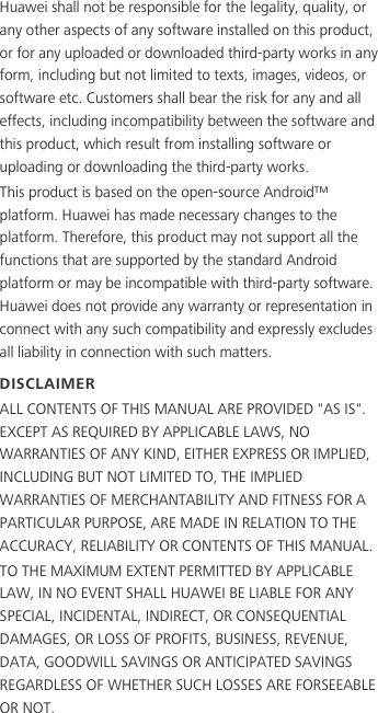 Huawei shall not be responsible for the legality, quality, or any other aspects of any software installed on this product, or for any uploaded or downloaded third-party works in any form, including but not limited to texts, images, videos, or software etc. Customers shall bear the risk for any and all effects, including incompatibility between the software and this product, which result from installing software or uploading or downloading the third-party works.This product is based on the open-source Android™ platform. Huawei has made necessary changes to the platform. Therefore, this product may not support all the functions that are supported by the standard Android platform or may be incompatible with third-party software. Huawei does not provide any warranty or representation in connect with any such compatibility and expressly excludes all liability in connection with such matters.DISCLAIMERALL CONTENTS OF THIS MANUAL ARE PROVIDED &quot;AS IS&quot;. EXCEPT AS REQUIRED BY APPLICABLE LAWS, NO WARRANTIES OF ANY KIND, EITHER EXPRESS OR IMPLIED, INCLUDING BUT NOT LIMITED TO, THE IMPLIED WARRANTIES OF MERCHANTABILITY AND FITNESS FOR A PARTICULAR PURPOSE, ARE MADE IN RELATION TO THE ACCURACY, RELIABILITY OR CONTENTS OF THIS MANUAL.TO THE MAXIMUM EXTENT PERMITTED BY APPLICABLE LAW, IN NO EVENT SHALL HUAWEI BE LIABLE FOR ANY SPECIAL, INCIDENTAL, INDIRECT, OR CONSEQUENTIAL DAMAGES, OR LOSS OF PROFITS, BUSINESS, REVENUE, DATA, GOODWILL SAVINGS OR ANTICIPATED SAVINGS REGARDLESS OF WHETHER SUCH LOSSES ARE FORSEEABLE OR NOT.