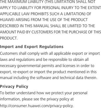 THE MAXIMUM LIABILITY (THIS LIMITATION SHALL NOT APPLY TO LIABILITY FOR PERSONAL INJURY TO THE EXTENT APPLICABLE LAW PROHIBITS SUCH A LIMITATION) OF HUAWEI ARISING FROM THE USE OF THE PRODUCT DESCRIBED IN THIS MANUAL SHALL BE LIMITED TO THE AMOUNT PAID BY CUSTOMERS FOR THE PURCHASE OF THIS PRODUCT.Import and Export RegulationsCustomers shall comply with all applicable export or import laws and regulations and be responsible to obtain all necessary governmental permits and licenses in order to export, re-export or import the product mentioned in this manual including the software and technical data therein.Privacy PolicyTo better understand how we protect your personal information, please see the privacy policy at http://consumer.huawei.com/privacy-policy.