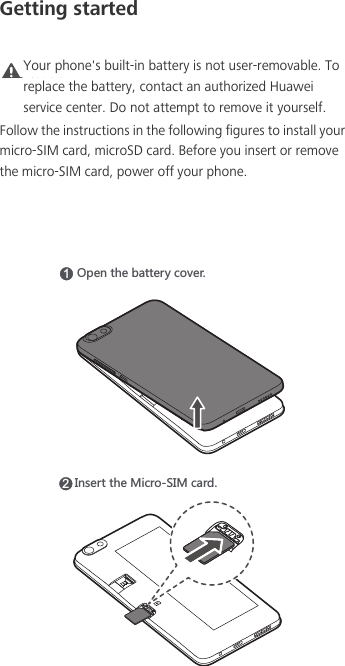 Getting startedCaution Your phone&apos;s built-in battery is not user-removable. To replace the battery, contact an authorized Huawei service center. Do not attempt to remove it yourself. Follow the instructions in the following figures to install your micro-SIM card, microSD card. Before you insert or remove the micro-SIM card, power off your phone.15VKTZNKHGZZKX_IU\KX2/TYKXZZNK3OIXU9/3IGXJ