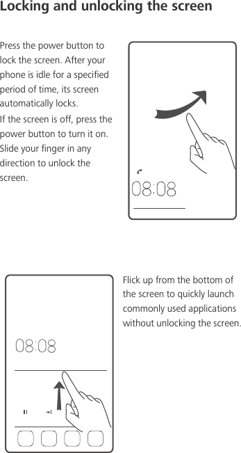 Locking and unlocking the screenPress the power button to lock the screen. After your phone is idle for a specified period of time, its screen automatically locks. If the screen is off, press the power button to turn it on. Slide your finger in any direction to unlock the screen. Flick up from the bottom of the screen to quickly launch commonly used applications without unlocking the screen.