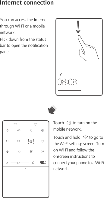 Internet connectionYou can access the Internet through Wi-Fi or a mobile network. Flick down from the status bar to open the notification panel.Touch  to turn on the mobile network. Touch and hold  to go to the Wi-Fi settings screen. Turn on Wi-Fi and follow the onscreen instructions to connect your phone to a Wi-Fi network. 