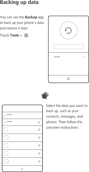Backing up dataYou can use the Backup app to back up your phone&apos;s data and restore it later.Touch Tools &gt;  . Select the data you want to back up, such as your contacts, messages, and photos. Then follow the onscreen instructions.