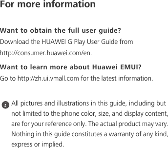 For more informationWant to obtain the full user guide?Download the HUAWEI G Play User Guide from http://consumer.huawei.com/en. Want to learn more about Huawei EMUI?Go to http://zh.ui.vmall.com for the latest information. All pictures and illustrations in this guide, including but not limited to the phone color, size, and display content, are for your reference only. The actual product may vary. Nothing in this guide constitutes a warranty of any kind, express or implied. 
