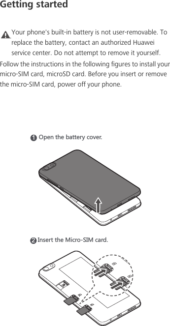 Getting startedCaution Your phone&apos;s built-in battery is not user-removable. To replace the battery, contact an authorized Huawei service center. Do not attempt to remove it yourself. Follow the instructions in the following figures to install your micro-SIM card, microSD card. Before you insert or remove the micro-SIM card, power off your phone.15VKTZNKHGZZKX_IU\KX2/TYKXZZNK3OIXU9/3IGXJ