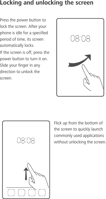 Locking and unlocking the screenPress the power button to lock the screen. After your phone is idle for a specified period of time, its screen automatically locks. If the screen is off, press the power button to turn it on. Slide your finger in any direction to unlock the screen. Flick up from the bottom of the screen to quickly launch commonly used applications without unlocking the screen.