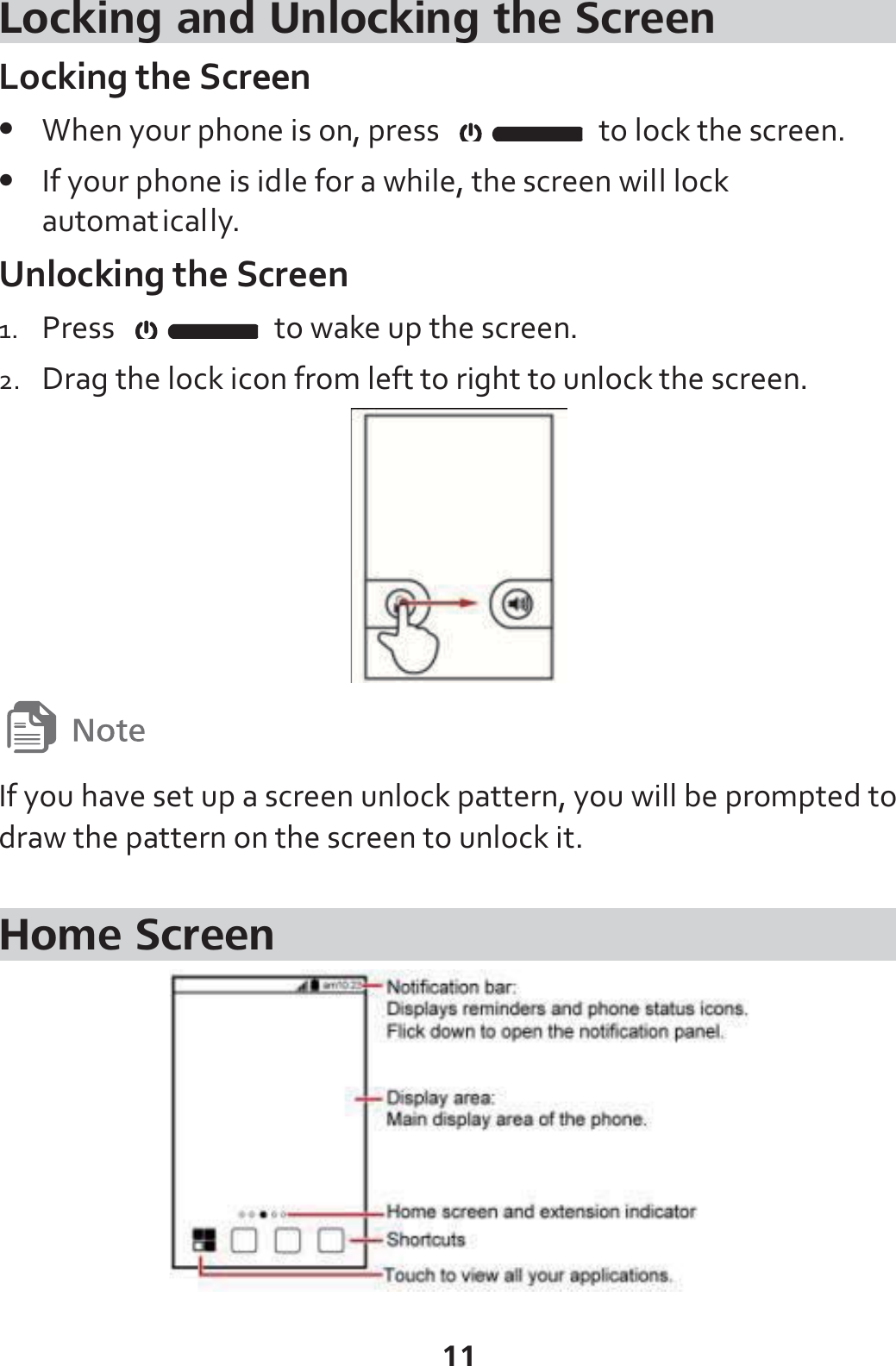 11 Locking and Unlocking the Screen Locking the Screen z When your phone is on, press    to lock the screen.   z If your phone is idle for a while, the screen will lock automatically. Unlocking the Screen 1. Press    to wake up the screen. 2. Drag the lock icon from left to right to unlock the screen.   If you have set up a screen unlock pattern, you will be prompted to draw the pattern on the screen to unlock it.  Home Screen  