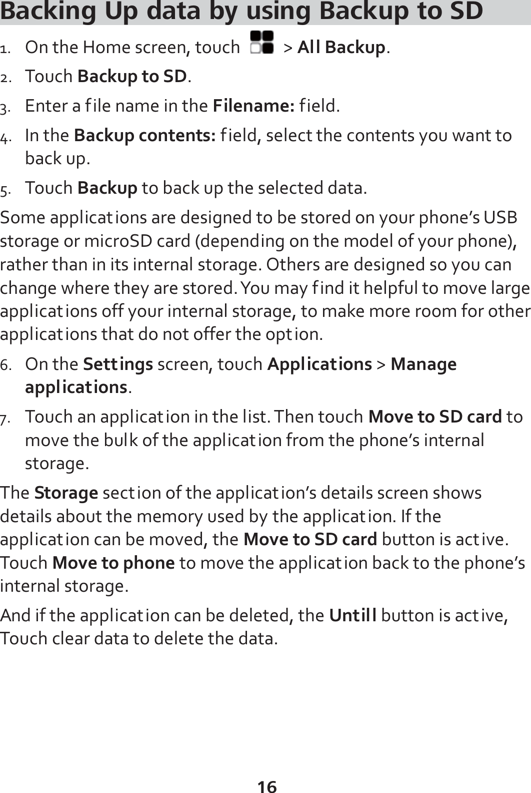 16 Backing Up data by using Backup to SD 1. On the Home screen, touch   &gt; All Backup. 2. Touch Backup to SD. 3. Enter a file name in the Filename: field. 4. In the Backup contents: field, select the contents you want to back up. 5. Touch Backup to back up the selected data. Some applications are designed to be stored on your phone’s USB storage or microSD card (depending on the model of your phone), rather than in its internal storage. Others are designed so you can change where they are stored. You may find it helpful to move large applications off your internal storage, to make more room for other applications that do not offer the option. 6. On the Settings screen, touch Applications &gt; Manage applications. 7. Touch an application in the list. Then touch Move to SD card to move the bulk of the application from the phone’s internal storage. The Storage section of the application’s details screen shows details about the memory used by the application. If the application can be moved, the Move to SD card button is active. Touch Move to phone to move the application back to the phone’s internal storage. And if the application can be deleted, the Untill button is active, Touch clear data to delete the data. 