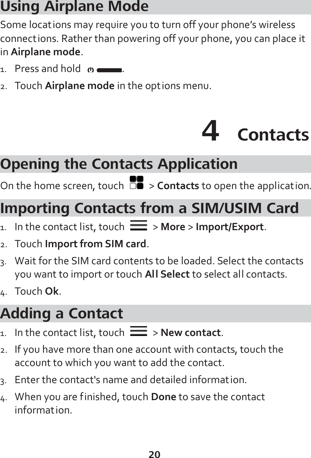 20 Using Airplane Mode Some locations may require you to turn off your phone’s wireless connections. Rather than powering off your phone, you can place it in Airplane mode. 1. Press and hold  . 2. Touch Airplane mode in the options menu. 4  Contacts Opening the Contacts Application On the home screen, touch   &gt; Contacts to open the application. Importing Contacts from a SIM/USIM Card 1. In the contact list, touch   &gt; More &gt; Import/Export. 2. Touch Import from SIM card. 3. Wait for the SIM card contents to be loaded. Select the contacts you want to import or touch All Select to select all contacts. 4. Touch Ok. Adding a Contact 1. In the contact list, touch   &gt; New contact. 2. If you have more than one account with contacts, touch the account to which you want to add the contact. 3. Enter the contact&apos;s name and detailed information. 4. When you are finished, touch Done to save the contact information. 