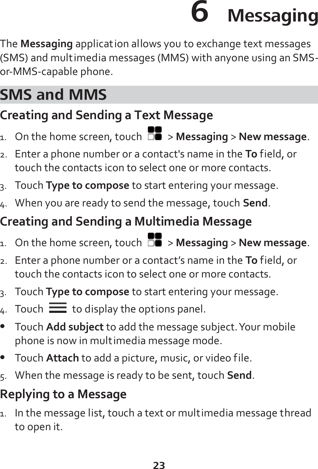 23 6  Messaging The Messaging application allows you to exchange text messages (SMS) and multimedia messages (MMS) with anyone using an SMS-or-MMS-capable phone. SMS and MMS Creating and Sending a Text Message 1. On the home screen, touch   &gt; Messaging &gt; New message. 2. Enter a phone number or a contact&apos;s name in the To field, or touch the contacts icon to select one or more contacts. 3. Touch Type to compose to start entering your message. 4. When you are ready to send the message, touch Send. Creating and Sending a Multimedia Message 1. On the home screen, touch   &gt; Messaging &gt; New message. 2. Enter a phone number or a contact’s name in the To field, or touch the contacts icon to select one or more contacts. 3. Touch Type to compose to start entering your message. 4. Touch    to display the options panel.   z Touch Add subject to add the message subject. Your mobile phone is now in multimedia message mode. z Touch Attach to add a picture, music, or video file. 5. When the message is ready to be sent, touch Send. Replying to a Message 1. In the message list, touch a text or multimedia message thread to open it. 
