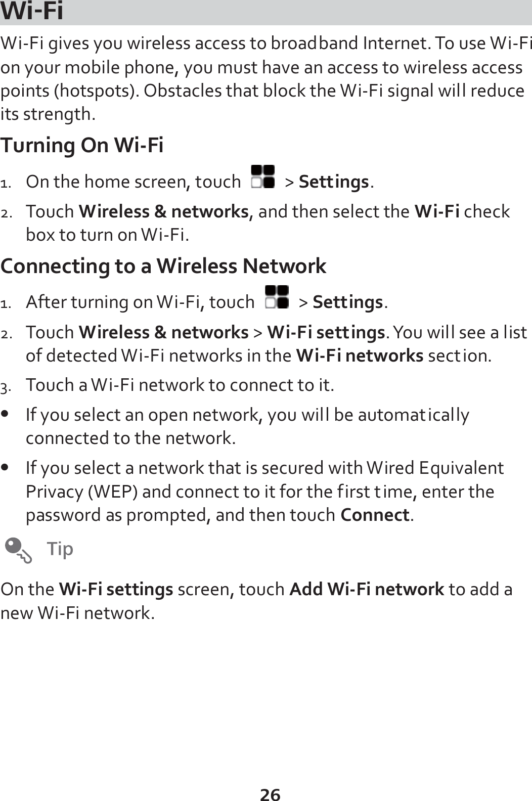 26 Wi-Fi Wi-Fi gives you wireless access to broadband Internet. To use Wi-Fi on your mobile phone, you must have an access to wireless access points (hotspots). Obstacles that block the Wi-Fi signal will reduce its strength. Turning On Wi-Fi 1. On the home screen, touch   &gt; Settings. 2. Touch Wireless &amp; networks, and then select the Wi-Fi check box to turn on Wi-Fi. Connecting to a Wireless Network 1. After turning on Wi-Fi, touch   &gt; Settings. 2. Touch Wireless &amp; networks &gt; Wi-Fi settings. You will see a list of detected Wi-Fi networks in the Wi-Fi networks section. 3. Touch a Wi-Fi network to connect to it. z If you select an open network, you will be automatically connected to the network. z If you select a network that is secured with Wired Equivalent Privacy (WEP) and connect to it for the first time, enter the password as prompted, and then touch Connect.   On the Wi-Fi settings screen, touch Add Wi-Fi network to add a new Wi-Fi network.  