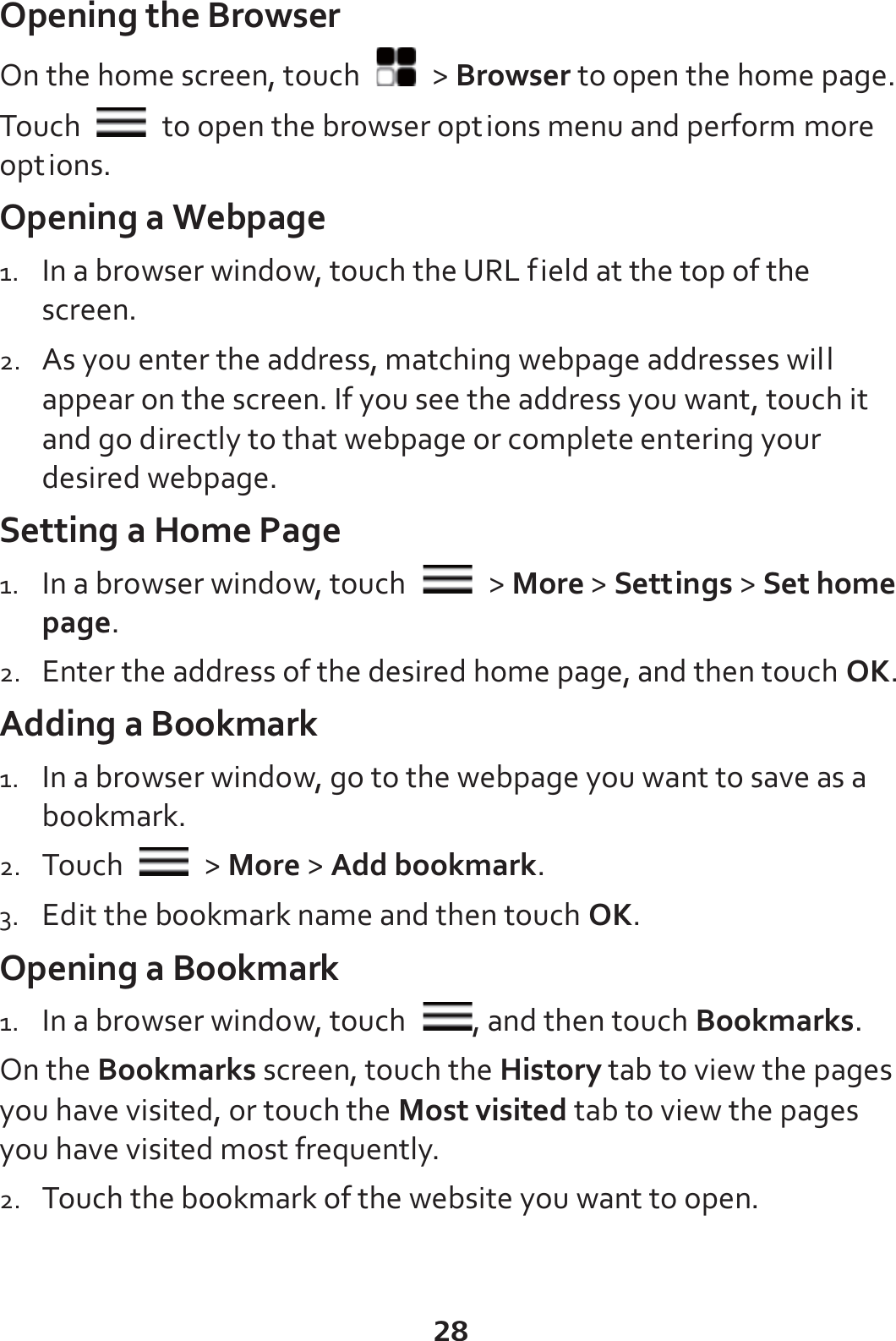28 Opening the Browser On the home screen, touch   &gt; Browser to open the home page. Touch    to open the browser options menu and perform more options. Opening a Webpage 1. In a browser window, touch the URL field at the top of the screen. 2. As you enter the address, matching webpage addresses will appear on the screen. If you see the address you want, touch it and go directly to that webpage or complete entering your desired webpage. Setting a Home Page 1. In a browser window, touch   &gt; More &gt; Settings &gt; Set home page. 2. Enter the address of the desired home page, and then touch OK. Adding a Bookmark 1. In a browser window, go to the webpage you want to save as a bookmark. 2. Touch   &gt; More &gt; Add bookmark. 3. Edit the bookmark name and then touch OK. Opening a Bookmark 1. In a browser window, touch  , and then touch Bookmarks. On the Bookmarks screen, touch the History tab to view the pages you have visited, or touch the Most visited tab to view the pages you have visited most frequently. 2. Touch the bookmark of the website you want to open. 