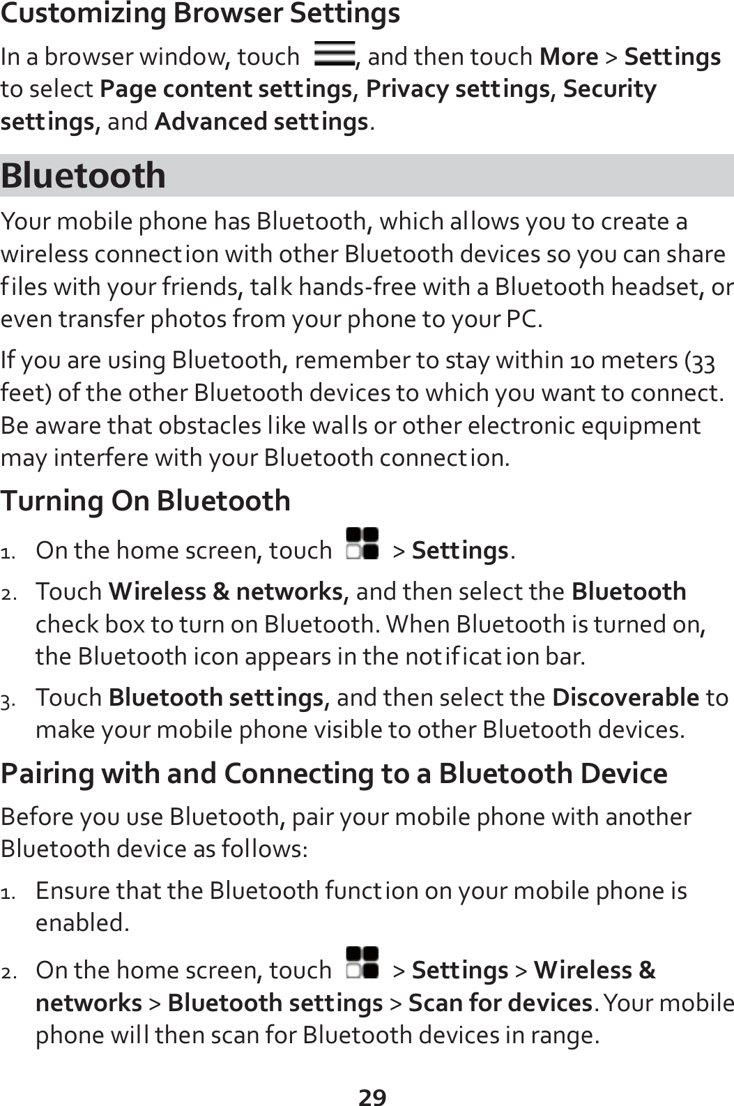 29 Customizing Browser Settings In a browser window, touch  , and then touch More &gt; Settings to select Page content settings, Privacy settings, Security settings, and Advanced settings. Bluetooth Your mobile phone has Bluetooth, which allows you to create a wireless connection with other Bluetooth devices so you can share files with your friends, talk hands-free with a Bluetooth headset, or even transfer photos from your phone to your PC. If you are using Bluetooth, remember to stay within 10 meters (33 feet) of the other Bluetooth devices to which you want to connect. Be aware that obstacles like walls or other electronic equipment may interfere with your Bluetooth connection. Turning On Bluetooth 1. On the home screen, touch   &gt; Settings. 2. Touch Wireless &amp; networks, and then select the Bluetooth check box to turn on Bluetooth. When Bluetooth is turned on, the Bluetooth icon appears in the notification bar. 3. Touch Bluetooth settings, and then select the Discoverable to make your mobile phone visible to other Bluetooth devices. Pairing with and Connecting to a Bluetooth Device Before you use Bluetooth, pair your mobile phone with another Bluetooth device as follows: 1. Ensure that the Bluetooth function on your mobile phone is enabled. 2. On the home screen, touch   &gt; Settings &gt; Wireless &amp; networks &gt; Bluetooth settings &gt; Scan for devices. Your mobile phone will then scan for Bluetooth devices in range. 