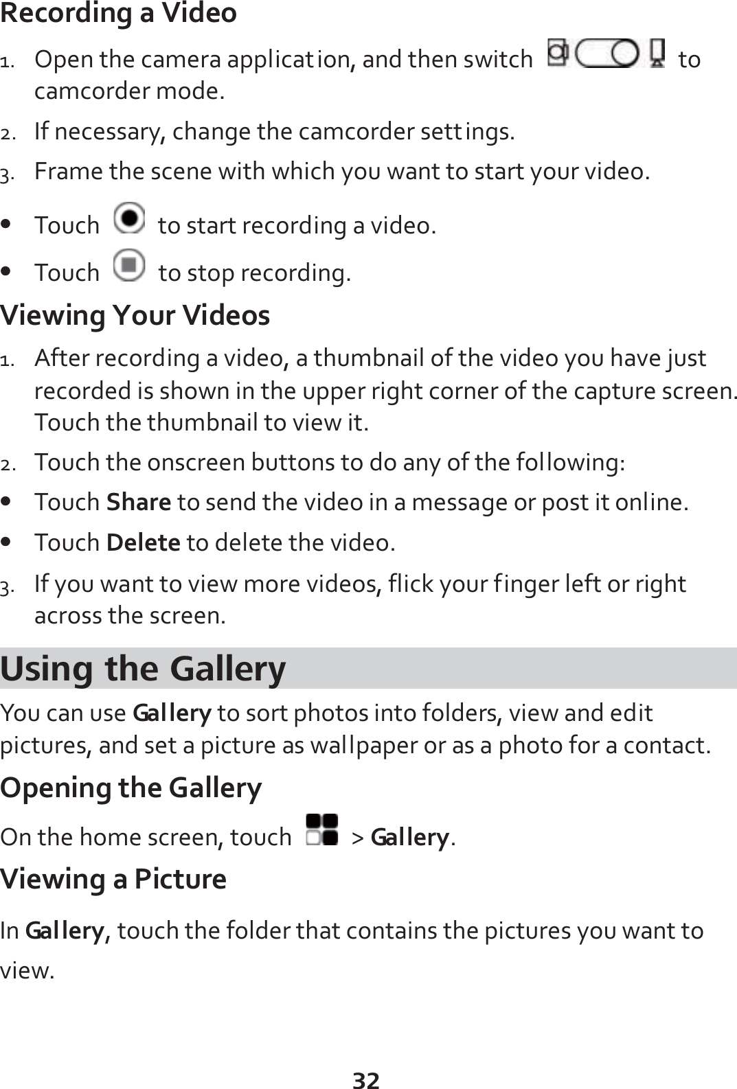 32 Recording a Video 1. Open the camera application, and then switch   to camcorder mode. 2. If necessary, change the camcorder settings. 3. Frame the scene with which you want to start your video. z Touch    to start recording a video. z Touch    to stop recording. Viewing Your Videos 1. After recording a video, a thumbnail of the video you have just recorded is shown in the upper right corner of the capture screen. Touch the thumbnail to view it. 2. Touch the onscreen buttons to do any of the following: z Touch Share to send the video in a message or post it online. z Touch Delete to delete the video. 3. If you want to view more videos, flick your finger left or right across the screen. Using the Gallery You can use Ga l l e r y  to sort photos into folders, view and edit pictures, and set a picture as wallpaper or as a photo for a contact. Opening the Gallery On the home screen, touch   &gt; Ga l l e r y . Viewing a Picture In Ga l l e r y , touch the folder that contains the pictures you want to view. 