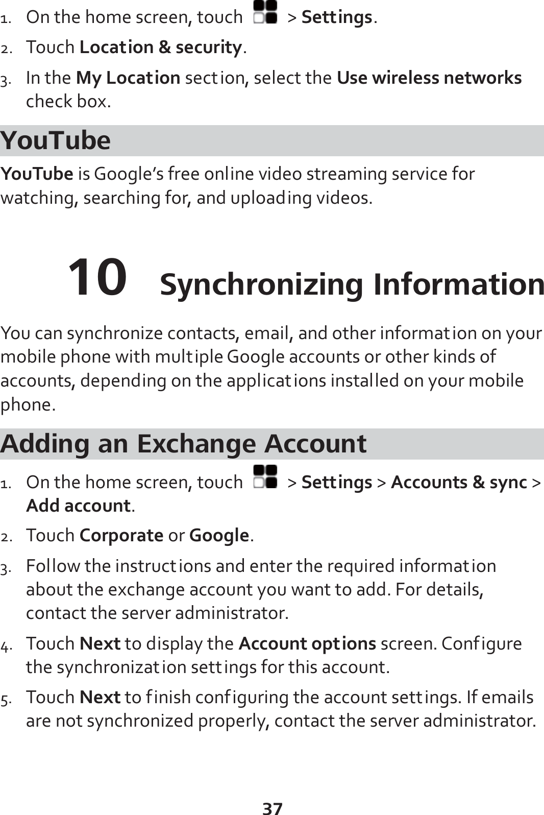 37 1. On the home screen, touch   &gt; Settings. 2. Touch Location &amp; security. 3. In the My Location section, select the Use wireless networks check box. YouTube YouTube is Google’s free online video streaming service for watching, searching for, and uploading videos. 10  Synchronizing Information You can synchronize contacts, email, and other information on your mobile phone with multiple Google accounts or other kinds of accounts, depending on the applications installed on your mobile phone. Adding an Exchange Account 1. On the home screen, touch   &gt; Settings &gt; Accounts &amp; sync &gt; Add account. 2. Touch Corporate or Google. 3. Follow the instructions and enter the required information about the exchange account you want to add. For details, contact the server administrator. 4. Touch Next to display the Account options screen. Configure the synchronization settings for this account. 5. Touch Next to finish configuring the account settings. If emails are not synchronized properly, contact the server administrator. 