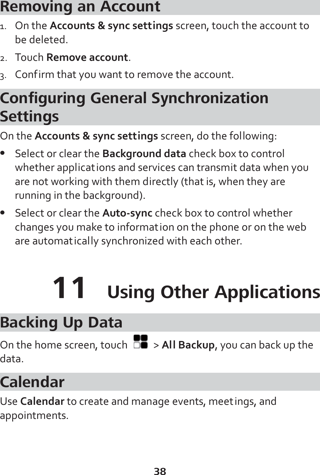 38 Removing an Account 1. On the Accounts &amp; sync settings screen, touch the account to be deleted. 2. Touch Remove account. 3. Confirm that you want to remove the account. Configuring General Synchronization Settings On the Accounts &amp; sync settings screen, do the following: z Select or clear the Background data check box to control whether applications and services can transmit data when you are not working with them directly (that is, when they are running in the background). z Select or clear the Auto-sync check box to control whether changes you make to information on the phone or on the web are automatically synchronized with each other. 11  Using Other Applications Backing Up Data On the home screen, touch   &gt; All Backup, you can back up the data. Calendar Use Calendar to create and manage events, meetings, and appointments. 