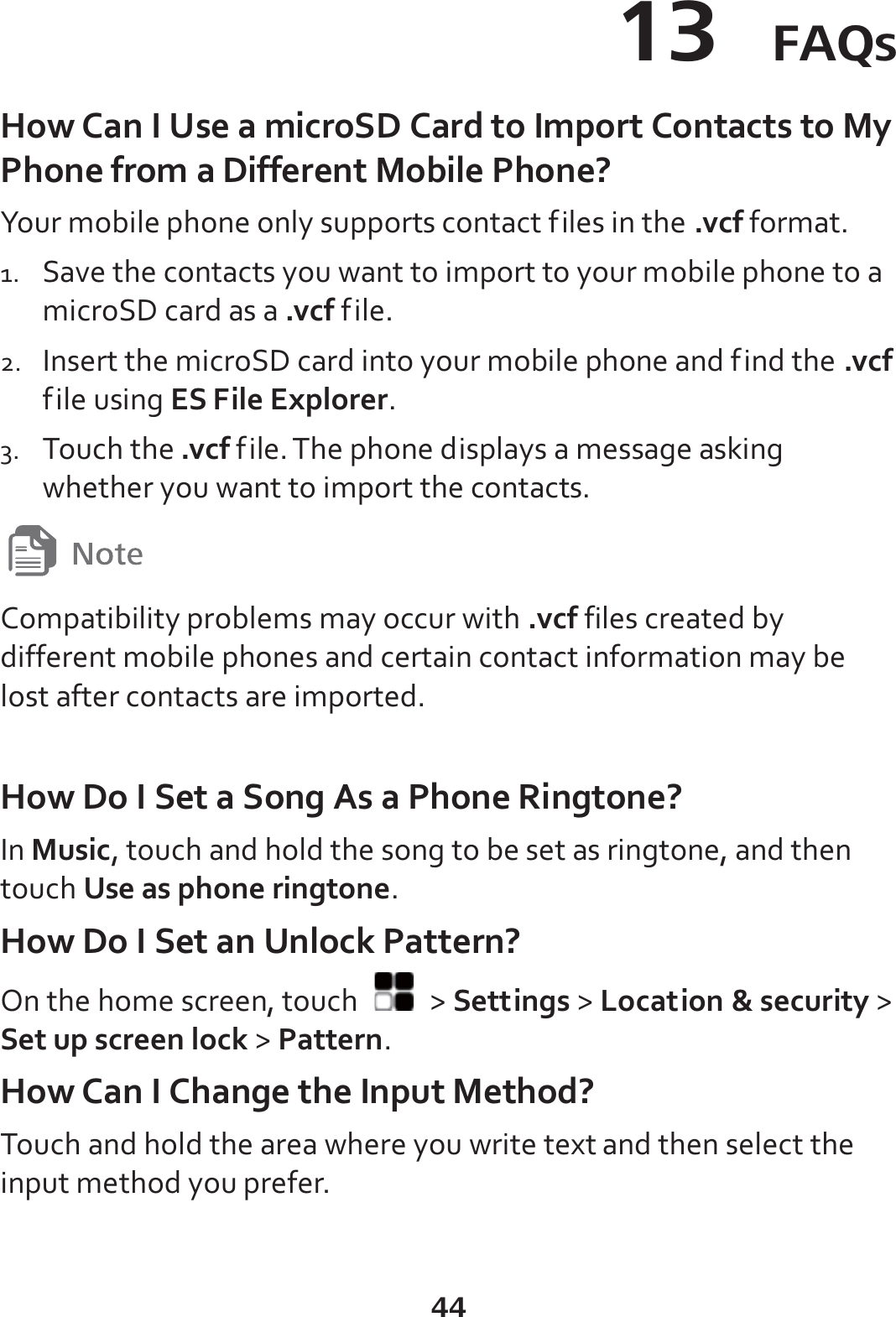 44 13  FAQs How Can I Use a microSD Card to Import Contacts to My Phone from a Different Mobile Phone? Your mobile phone only supports contact files in the .vcf format. 1. Save the contacts you want to import to your mobile phone to a microSD card as a .vcf file. 2. Insert the microSD card into your mobile phone and find the .vcf file using ES File Explorer. 3. Touch the .vcf file. The phone displays a message asking whether you want to import the contacts.  Compatibility problems may occur with .vcf files created by different mobile phones and certain contact information may be lost after contacts are imported.    How Do I Set a Song As a Phone Ringtone? In Music, touch and hold the song to be set as ringtone, and then touch Use as phone ringtone. How Do I Set an Unlock Pattern? On the home screen, touch   &gt; Settings &gt; Location &amp; security &gt; Set up screen lock &gt; Pattern. How Can I Change the Input Method? Touch and hold the area where you write text and then select the input method you prefer. 