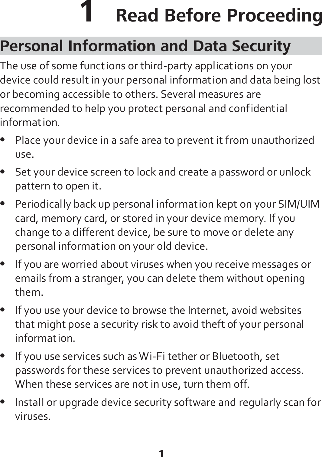 1 1  Read Before Proceeding Personal Information and Data Security The use of some functions or third-party applications on your device could result in your personal information and data being lost or becoming accessible to others. Several measures are recommended to help you protect personal and confidential information. z Place your device in a safe area to prevent it from unauthorized use. z Set your device screen to lock and create a password or unlock pattern to open it. z Periodically back up personal information kept on your SIM/UIM card, memory card, or stored in your device memory. If you change to a different device, be sure to move or delete any personal information on your old device. z If you are worried about viruses when you receive messages or emails from a stranger, you can delete them without opening them. z If you use your device to browse the Internet, avoid websites that might pose a security risk to avoid theft of your personal information. z If you use services such as Wi-Fi tether or Bluetooth, set passwords for these services to prevent unauthorized access. When these services are not in use, turn them off. z Install or upgrade device security software and regularly scan for viruses. 