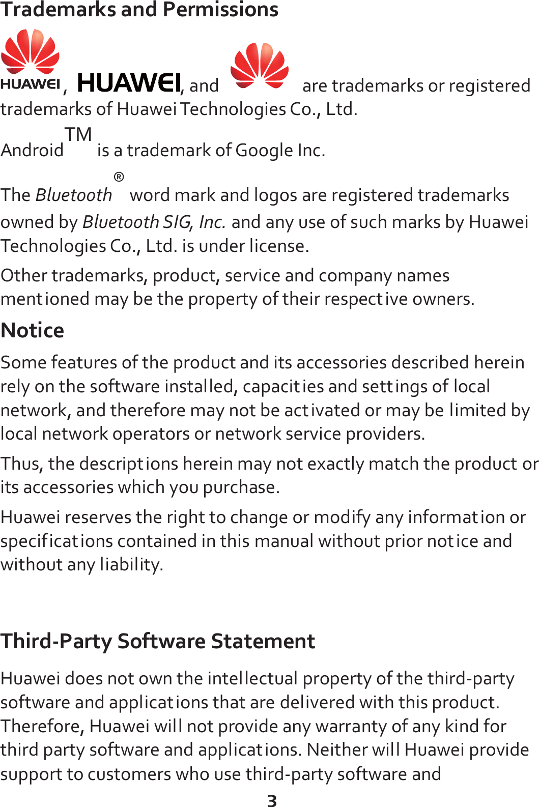 3 Trademarks and Permissions ,  , and     are trademarks or registered trademarks of Huawei Technologies Co., Ltd. AndroidTM is a trademark of Google Inc.   The Bluetooth® word mark and logos are registered trademarks owned by Bluetooth SIG, Inc. and any use of such marks by Huawei Technologies Co., Ltd. is under license. Other trademarks, product, service and company names mentioned may be the property of their respective owners. Notice Some features of the product and its accessories described herein rely on the software installed, capacities and settings of local network, and therefore may not be activated or may be limited by local network operators or network service providers. Thus, the descriptions herein may not exactly match the product or its accessories which you purchase. Huawei reserves the right to change or modify any information or specifications contained in this manual without prior notice and without any liability.  Third-Party Software Statement Huawei does not own the intellectual property of the third-party software and applications that are delivered with this product. Therefore, Huawei will not provide any warranty of any kind for third party software and applications. Neither will Huawei provide support to customers who use third-party software and 