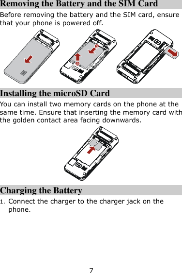 7 Removing the Battery and the SIM Card Before removing the battery and the SIM card, ensure that your phone is powered off.  Installing the microSD Card You can install two memory cards on the phone at the same time. Ensure that inserting the memory card with the golden contact area facing downwards.  Charging the Battery 1. Connect the charger to the charger jack on the phone. 