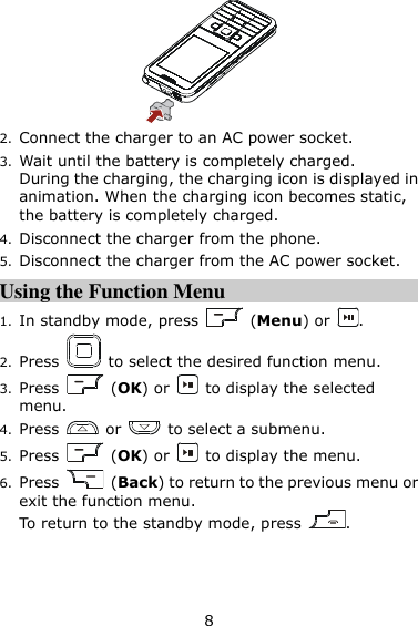 8  2. Connect the charger to an AC power socket.   3. Wait until the battery is completely charged.   During the charging, the charging icon is displayed in animation. When the charging icon becomes static, the battery is completely charged. 4. Disconnect the charger from the phone. 5. Disconnect the charger from the AC power socket. Using the Function Menu 1. In standby mode, press    (Menu) or  . 2. Press    to select the desired function menu. 3. Press    (OK) or    to display the selected menu. 4. Press    or    to select a submenu. 5. Press    (OK) or    to display the menu. 6. Press    (Back) to return to the previous menu or exit the function menu.   To return to the standby mode, press  . 