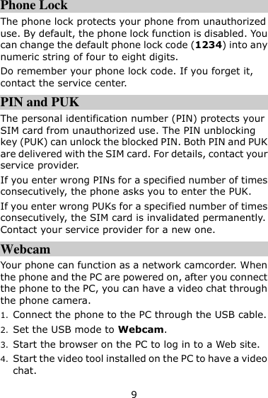 9 Phone Lock The phone lock protects your phone from unauthorized use. By default, the phone lock function is disabled. You can change the default phone lock code (1234) into any numeric string of four to eight digits. Do remember your phone lock code. If you forget it, contact the service center. PIN and PUK   The personal identification number (PIN) protects your SIM card from unauthorized use. The PIN unblocking key (PUK) can unlock the blocked PIN. Both PIN and PUK are delivered with the SIM card. For details, contact your service provider. If you enter wrong PINs for a specified number of times consecutively, the phone asks you to enter the PUK. If you enter wrong PUKs for a specified number of times consecutively, the SIM card is invalidated permanently. Contact your service provider for a new one. Webcam Your phone can function as a network camcorder. When the phone and the PC are powered on, after you connect the phone to the PC, you can have a video chat through the phone camera.   1. Connect the phone to the PC through the USB cable. 2. Set the USB mode to Webcam. 3. Start the browser on the PC to log in to a Web site. 4. Start the video tool installed on the PC to have a video chat. 