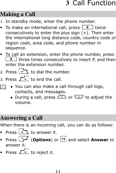 11 3  Call Function Making a Call 1. In standby mode, enter the phone number.  To make an international call, press    twice consecutively to enter the plus sign (+). Then enter the international long distance code, country code or region code, area code, and phone number in sequence.  To call an extension, enter the phone number, press   three times consecutively to insert P, and then enter the extension number. 2. Press    to dial the number. 3. Press    to end the call.   You can also make a call through call logs, contacts, and messages.  During a call, press    or    to adjust the volume.  Answering a Call When there is an incoming call, you can do as follows:  Press    to answer it.  Press    (Options) or    and select Answer to answer it.  Press    to reject it. 