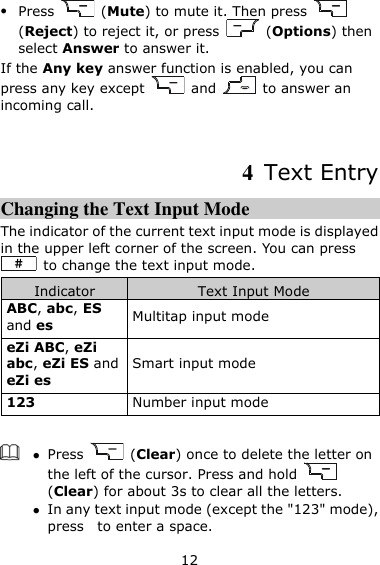 12  Press    (Mute) to mute it. Then press   (Reject) to reject it, or press    (Options) then select Answer to answer it. If the Any key answer function is enabled, you can press any key except    and    to answer an incoming call.    4  Text Entry Changing the Text Input Mode The indicator of the current text input mode is displayed in the upper left corner of the screen. You can press   to change the text input mode. Indicator Text Input Mode ABC, abc, ES and es Multitap input mode eZi ABC, eZi abc, eZi ES and eZi es Smart input mode 123 Number input mode    Press    (Clear) once to delete the letter on the left of the cursor. Press and hold   (Clear) for about 3s to clear all the letters.    In any text input mode (except the &quot;123&quot; mode), press    to enter a space. 