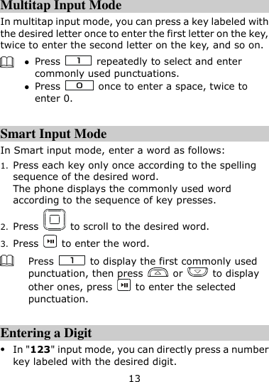 13  Multitap Input Mode In multitap input mode, you can press a key labeled with the desired letter once to enter the first letter on the key, twice to enter the second letter on the key, and so on.     Press    repeatedly to select and enter commonly used punctuations.  Press    once to enter a space, twice to enter 0.  Smart Input Mode In Smart input mode, enter a word as follows: 1. Press each key only once according to the spelling sequence of the desired word. The phone displays the commonly used word according to the sequence of key presses. 2. Press    to scroll to the desired word.   3. Press    to enter the word.  Press    to display the first commonly used punctuation, then press    or    to display other ones, press    to enter the selected punctuation.  Entering a Digit  In &quot;123&quot; input mode, you can directly press a number key labeled with the desired digit. 