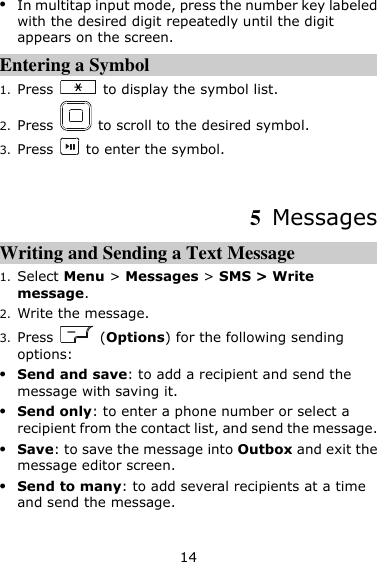 14  In multitap input mode, press the number key labeled with the desired digit repeatedly until the digit appears on the screen. Entering a Symbol 1. Press    to display the symbol list. 2. Press    to scroll to the desired symbol. 3. Press    to enter the symbol.  5  Messages Writing and Sending a Text Message   1. Select Menu &gt; Messages &gt; SMS &gt; Write message. 2. Write the message. 3. Press    (Options) for the following sending options:  Send and save: to add a recipient and send the message with saving it.  Send only: to enter a phone number or select a recipient from the contact list, and send the message.  Save: to save the message into Outbox and exit the message editor screen.  Send to many: to add several recipients at a time and send the message. 