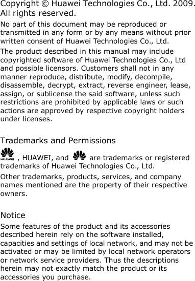 Copyright ©  Huawei Technologies Co., Ltd. 2009. All rights reserved. No part of this document may be reproduced or transmitted in any form or by any means without prior written consent of Huawei Technologies Co., Ltd. The product described in this manual may include copyrighted software of Huawei Technologies Co., Ltd and possible licensors. Customers shall not in any manner reproduce, distribute, modify, decompile, disassemble, decrypt, extract, reverse engineer, lease, assign, or sublicense the said software, unless such restrictions are prohibited by applicable laws or such actions are approved by respective copyright holders under licenses.  Trademarks and Permissions   , HUAWEI, and    are trademarks or registered trademarks of Huawei Technologies Co., Ltd. Other trademarks, products, services, and company names mentioned are the property of their respective owners.  Notice Some features of the product and its accessories described herein rely on the software installed, capacities and settings of local network, and may not be activated or may be limited by local network operators or network service providers. Thus the descriptions herein may not exactly match the product or its accessories you purchase. 