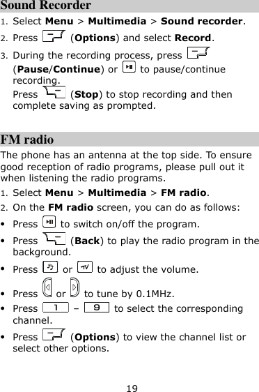 19 Sound Recorder 1. Select Menu &gt; Multimedia &gt; Sound recorder. 2. Press    (Options) and select Record. 3. During the recording process, press   (Pause/Continue) or    to pause/continue recording. Press    (Stop) to stop recording and then complete saving as prompted.  FM radio The phone has an antenna at the top side. To ensure good reception of radio programs, please pull out it when listening the radio programs. 1. Select Menu &gt; Multimedia &gt; FM radio. 2. On the FM radio screen, you can do as follows:  Press    to switch on/off the program.  Press    (Back) to play the radio program in the background.  Press    or    to adjust the volume.  Press    or    to tune by 0.1MHz.  Press    –    to select the corresponding channel.  Press    (Options) to view the channel list or select other options.  