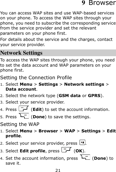 21 9  Browser You can access WAP sites and use WAP-based services on your phone. To access the WAP sites through your phone, you need to subscribe the corresponding service from the service provider and set the relevant parameters on your phone first.   For details about the service and the charges, contact your service provider. Network Settings To access the WAP sites through your phone, you need to set the data account and WAP parameters on your phone first. Setting the Connection Profile 1. Select Menu &gt; Settings &gt; Network settings &gt; Data account. 2. Select the network type (GSM data or GPRS). 3. Select your service provider. 4. Press    (Edit) to set the account information. 5. Press    (Done) to save the settings. Setting the WAP 1. Select Menu &gt; Browser &gt; WAP &gt; Settings &gt; Edit profile. 2. Select your service provider, press  . 3. Select Edit profile, press    (OK). 4. Set the account information, press    (Done) to save it. 