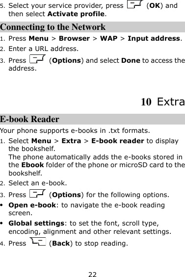 22 5. Select your service provider, press    (OK) and then select Activate profile. Connecting to the Network 1. Press Menu &gt; Browser &gt; WAP &gt; Input address. 2. Enter a URL address. 3. Press    (Options) and select Done to access the address.  10  Extra E-book Reader Your phone supports e-books in .txt formats. 1. Select Menu &gt; Extra &gt; E-book reader to display the bookshelf. The phone automatically adds the e-books stored in the Ebook folder of the phone or microSD card to the bookshelf. 2. Select an e-book. 3. Press    (Options) for the following options.  Open e-book: to navigate the e-book reading screen.  Global settings: to set the font, scroll type, encoding, alignment and other relevant settings. 4. Press    (Back) to stop reading. 