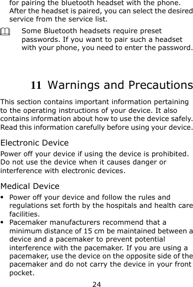 24 for pairing the bluetooth headset with the phone. After the headset is paired, you can select the desired service from the service list.    Some Bluetooth headsets require preset passwords. If you want to pair such a headset with your phone, you need to enter the password.    11  Warnings and Precautions This section contains important information pertaining to the operating instructions of your device. It also contains information about how to use the device safely. Read this information carefully before using your device. Electronic Device Power off your device if using the device is prohibited. Do not use the device when it causes danger or interference with electronic devices. Medical Device  Power off your device and follow the rules and regulations set forth by the hospitals and health care facilities.  Pacemaker manufacturers recommend that a minimum distance of 15 cm be maintained between a device and a pacemaker to prevent potential interference with the pacemaker. If you are using a pacemaker, use the device on the opposite side of the pacemaker and do not carry the device in your front pocket. 