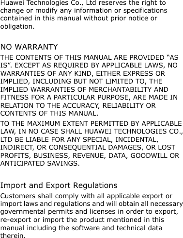Huawei Technologies Co., Ltd reserves the right to change or modify any information or specifications contained in this manual without prior notice or obligation.  NO WARRANTY THE CONTENTS OF THIS MANUAL ARE PROVIDED “AS IS”. EXCEPT AS REQUIRED BY APPLICABLE LAWS, NO WARRANTIES OF ANY KIND, EITHER EXPRESS OR IMPLIED, INCLUDING BUT NOT LIMITED TO, THE IMPLIED WARRANTIES OF MERCHANTABILITY AND FITNESS FOR A PARTICULAR PURPOSE, ARE MADE IN RELATION TO THE ACCURACY, RELIABILITY OR CONTENTS OF THIS MANUAL. TO THE MAXIMUM EXTENT PERMITTED BY APPLICABLE LAW, IN NO CASE SHALL HUAWEI TECHNOLOGIES CO., LTD BE LIABLE FOR ANY SPECIAL, INCIDENTAL, INDIRECT, OR CONSEQUENTIAL DAMAGES, OR LOST PROFITS, BUSINESS, REVENUE, DATA, GOODWILL OR ANTICIPATED SAVINGS.  Import and Export Regulations Customers shall comply with all applicable export or import laws and regulations and will obtain all necessary governmental permits and licenses in order to export, re-export or import the product mentioned in this manual including the software and technical data therein.  