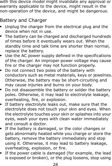 28 with this device model might invalidate any approval or warranty applicable to the device, might result in the non-operation of the device, and might be dangerous. Battery and Charger  Unplug the charger from the electrical plug and the device when not in use.  The battery can be charged and discharged hundreds of times before it eventually wears out. When the standby time and talk time are shorter than normal, replace the battery.  Use the AC power supply defined in the specifications of the charger. An improper power voltage may cause fire or the charger may not function properly.  Do not connect two poles of the battery with conductors such as metal materials, keys or jewelries. Otherwise, the battery may be short-circuiting and may cause injuries and burns on your body.  Do not disassemble the battery or solder the battery poles. Otherwise, it may lead to electrolyte leakage, overheating, fire, or explosion.  If battery electrolyte leaks out, make sure that the electrolyte does not touch your skin and eyes. When the electrolyte touches your skin or splashes into your eyes, wash your eyes with clean water immediately and consult a doctor.  If the battery is damaged, or the color changes or gets abnormally heated while you charge or store the battery, remove the battery immediately and stop using it. Otherwise, it may lead to battery leakage, overheating, explosion, or fire.  If the power cable is damaged (for example, the lead is exposed or broken), or the plug loosens, stop using 