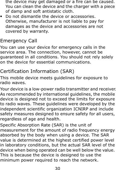 30 the device may get damaged or a fire can be caused. You can clean the device and the charger with a piece of damp and soft antistatic cloth.  Do not dismantle the device or accessories. Otherwise, manufacturer is not liable to pay for damages as the device and accessories are not covered by warranty. Emergency Call You can use your device for emergency calls in the service area. The connection, however, cannot be guaranteed in all conditions. You should not rely solely on the device for essential communications. Certification Information (SAR) This mobile device meets guidelines for exposure to radio waves. Your device is a low-power radio transmitter and receiver. As recommended by international guidelines, the mobile device is designed not to exceed the limits for exposure to radio waves. These guidelines were developed by the independent scientific organization ICNIRP and include safety measures designed to ensure safety for all users, regardless of age and health.   Specific Absorption Rate (SAR) is the unit of measurement for the amount of radio frequency energy absorbed by the body when using a device. The SAR value is determined at the highest certified power level in laboratory conditions, but the actual SAR level of the device when being operated can be well below the value. This is because the device is designed to use the minimum power required to reach the network. 