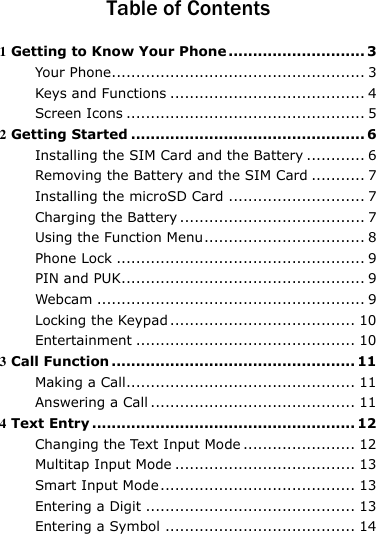  Table of Contents 1 Getting to Know Your Phone ............................ 3 Your Phone.................................................... 3 Keys and Functions ........................................ 4 Screen Icons ................................................. 5 2 Getting Started ................................................ 6 Installing the SIM Card and the Battery ............ 6 Removing the Battery and the SIM Card ........... 7 Installing the microSD Card ............................ 7 Charging the Battery ...................................... 7 Using the Function Menu ................................. 8 Phone Lock ................................................... 9 PIN and PUK.................................................. 9 Webcam ....................................................... 9 Locking the Keypad ...................................... 10 Entertainment ............................................. 10 3 Call Function .................................................. 11 Making a Call............................................... 11 Answering a Call .......................................... 11 4 Text Entry ...................................................... 12 Changing the Text Input Mode ....................... 12 Multitap Input Mode ..................................... 13 Smart Input Mode ........................................ 13 Entering a Digit ........................................... 13 Entering a Symbol ....................................... 14 