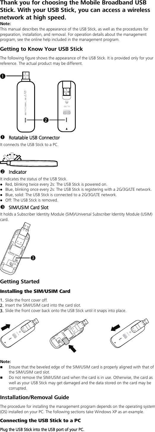 Thank you for choosing the Mobile Broadband USB Stick. With your USB Stick, you can access a wireless network at high speed. Note: This manual describes the appearance of the USB Stick, as well as the procedures for preparation, installation, and removal. For operation details about the management program, see the online help included in the management program. Getting to Know Your USB Stick The following figure shows the appearance of the USB Stick. It is provided only for your reference. The actual product may be different.  21  Rotatable USB Connector It connects the USB Stick to a PC.    Indicator It indicates the status of the USB Stick.  Red, blinking twice every 2s: The USB Stick is powered on.  Blue, blinking once every 2s: The USB Stick is registering with a 2G/3G/LTE network.  Blue, solid: The USB Stick is connected to a 2G/3G/LTE network.  Off: The USB Stick is removed.  SIM/USIM Card Slot It holds a Subscriber Identity Module (SIM)/Universal Subscriber Identity Module (USIM) card. 3 Getting Started Installing the SIM/USIM Card 1.  Slide the front cover off. 2.  Insert the SIM/USIM card into the card slot.   3.  Slide the front cover back onto the USB Stick until it snaps into place.    Note:    Ensure that the beveled edge of the SIM/USIM card is properly aligned with that of the SIM/USIM card slot.  Do not remove the SIM/USIM card when the card is in use. Otherwise, the card as well as your USB Stick may get damaged and the data stored on the card may be corrupted. Installation/Removal Guide The procedure for installing the management program depends on the operating system (OS) installed on your PC. The following sections take Windows XP as an example. Connecting the USB Stick to a PC Plug the USB Stick into the USB port of your PC.  