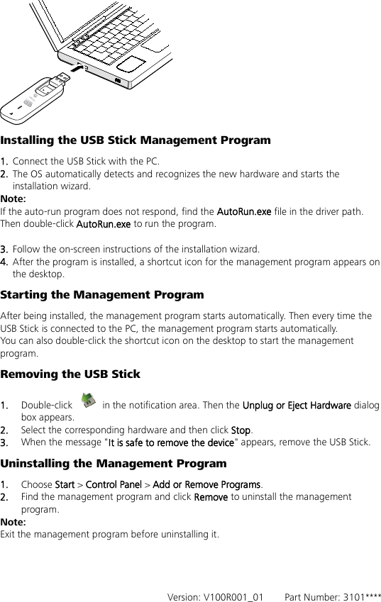  Installing the USB Stick Management Program   1.  Connect the USB Stick with the PC. 2.  The OS automatically detects and recognizes the new hardware and starts the installation wizard. Note: If the auto-run program does not respond, find the AutoRun.exe file in the driver path. Then double-click AutoRun.exe to run the program.  3.  Follow the on-screen instructions of the installation wizard. 4.  After the program is installed, a shortcut icon for the management program appears on the desktop. Starting the Management Program After being installed, the management program starts automatically. Then every time the USB Stick is connected to the PC, the management program starts automatically. You can also double-click the shortcut icon on the desktop to start the management program. Removing the USB Stick 1.  Double-click   in the notification area. Then the Unplug or Eject Hardware dialog box appears. 2.  Select the corresponding hardware and then click Stop. 3.  When the message &quot;It is safe to remove the device&quot; appears, remove the USB Stick. Uninstalling the Management Program 1.  Choose Start &gt; Control Panel &gt; Add or Remove Programs. 2.  Find the management program and click Remove to uninstall the management program. Note: Exit the management program before uninstalling it.     Version: V100R001_01    Part Number: 3101**** 