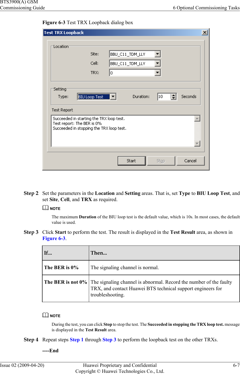 Figure 6-3 Test TRX Loopback dialog box Step 2 Set the parameters in the Location and Setting areas. That is, set Type to BIU Loop Test, andset Site, Cell, and TRX as required.NOTEThe maximum Duration of the BIU loop test is the default value, which is 10s. In most cases, the defaultvalue is used.Step 3 Click Start to perform the test. The result is displayed in the Test Result area, as shown inFigure 6-3.If... Then...The BER is 0% The signaling channel is normal.The BER is not 0% The signaling channel is abnormal. Record the number of the faultyTRX, and contact Huawei BTS technical support engineers fortroubleshooting.NOTEDuring the test, you can click Stop to stop the test. The Succeeded in stopping the TRX loop test. messageis displayed in the Test Result area.Step 4 Repeat steps Step 1 through Step 3 to perform the loopback test on the other TRXs.----EndBTS3900(A) GSMCommissioning Guide 6 Optional Commissioning TasksIssue 02 (2009-04-20) Huawei Proprietary and ConfidentialCopyright © Huawei Technologies Co., Ltd.6-7