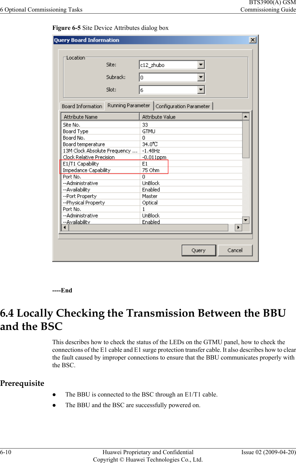 Figure 6-5 Site Device Attributes dialog box ----End6.4 Locally Checking the Transmission Between the BBUand the BSCThis describes how to check the status of the LEDs on the GTMU panel, how to check theconnections of the E1 cable and E1 surge protection transfer cable. It also describes how to clearthe fault caused by improper connections to ensure that the BBU communicates properly withthe BSC.PrerequisitelThe BBU is connected to the BSC through an E1/T1 cable.lThe BBU and the BSC are successfully powered on.6 Optional Commissioning TasksBTS3900(A) GSMCommissioning Guide6-10 Huawei Proprietary and ConfidentialCopyright © Huawei Technologies Co., Ltd.Issue 02 (2009-04-20)