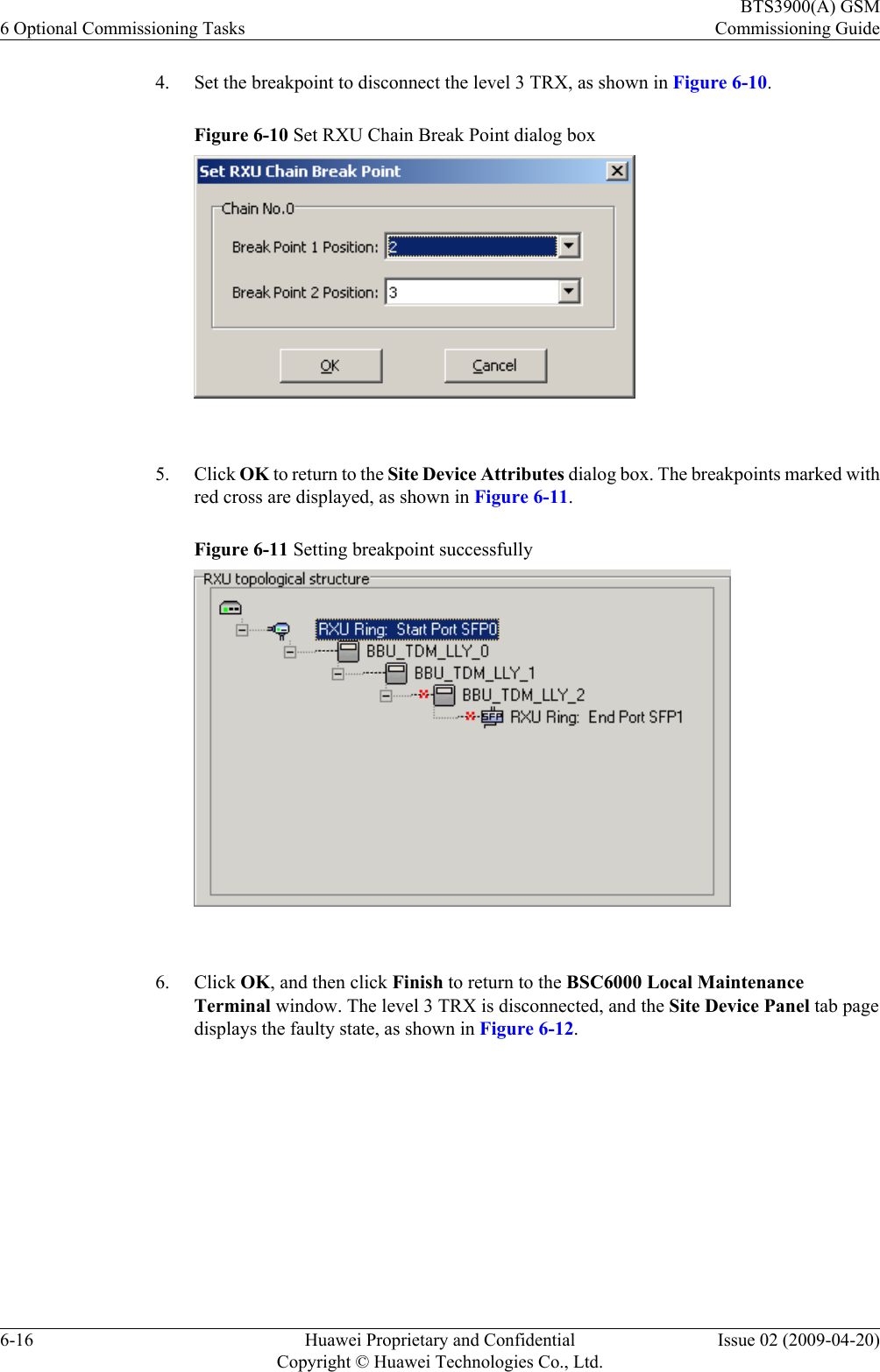4. Set the breakpoint to disconnect the level 3 TRX, as shown in Figure 6-10.Figure 6-10 Set RXU Chain Break Point dialog box 5. Click OK to return to the Site Device Attributes dialog box. The breakpoints marked withred cross are displayed, as shown in Figure 6-11.Figure 6-11 Setting breakpoint successfully 6. Click OK, and then click Finish to return to the BSC6000 Local MaintenanceTerminal window. The level 3 TRX is disconnected, and the Site Device Panel tab pagedisplays the faulty state, as shown in Figure 6-12.6 Optional Commissioning TasksBTS3900(A) GSMCommissioning Guide6-16 Huawei Proprietary and ConfidentialCopyright © Huawei Technologies Co., Ltd.Issue 02 (2009-04-20)