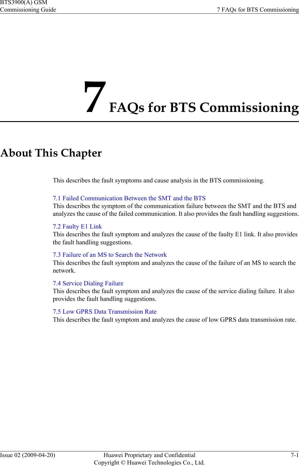 7 FAQs for BTS CommissioningAbout This ChapterThis describes the fault symptoms and cause analysis in the BTS commissioning.7.1 Failed Communication Between the SMT and the BTSThis describes the symptom of the communication failure between the SMT and the BTS andanalyzes the cause of the failed communication. It also provides the fault handling suggestions.7.2 Faulty E1 LinkThis describes the fault symptom and analyzes the cause of the faulty E1 link. It also providesthe fault handling suggestions.7.3 Failure of an MS to Search the NetworkThis describes the fault symptom and analyzes the cause of the failure of an MS to search thenetwork.7.4 Service Dialing FailureThis describes the fault symptom and analyzes the cause of the service dialing failure. It alsoprovides the fault handling suggestions.7.5 Low GPRS Data Transmission RateThis describes the fault symptom and analyzes the cause of low GPRS data transmission rate.BTS3900(A) GSMCommissioning Guide 7 FAQs for BTS CommissioningIssue 02 (2009-04-20) Huawei Proprietary and ConfidentialCopyright © Huawei Technologies Co., Ltd.7-1