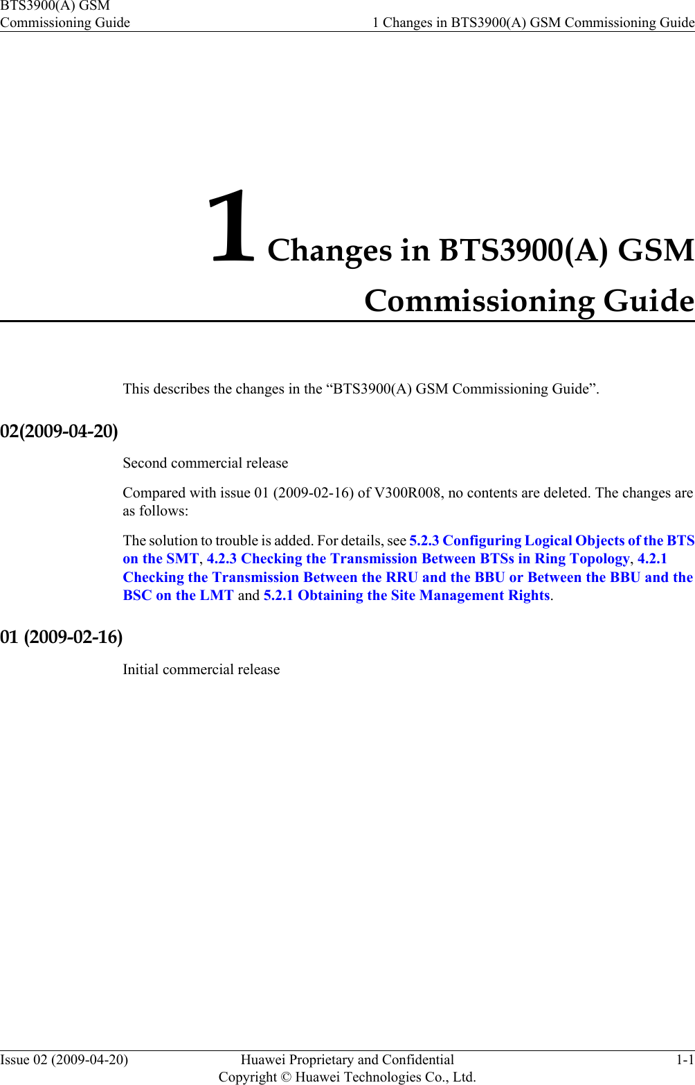 1 Changes in BTS3900(A) GSMCommissioning GuideThis describes the changes in the “BTS3900(A) GSM Commissioning Guide”.02(2009-04-20)Second commercial releaseCompared with issue 01 (2009-02-16) of V300R008, no contents are deleted. The changes areas follows:The solution to trouble is added. For details, see 5.2.3 Configuring Logical Objects of the BTSon the SMT, 4.2.3 Checking the Transmission Between BTSs in Ring Topology, 4.2.1Checking the Transmission Between the RRU and the BBU or Between the BBU and theBSC on the LMT and 5.2.1 Obtaining the Site Management Rights.01 (2009-02-16)Initial commercial releaseBTS3900(A) GSMCommissioning Guide 1 Changes in BTS3900(A) GSM Commissioning GuideIssue 02 (2009-04-20) Huawei Proprietary and ConfidentialCopyright © Huawei Technologies Co., Ltd.1-1