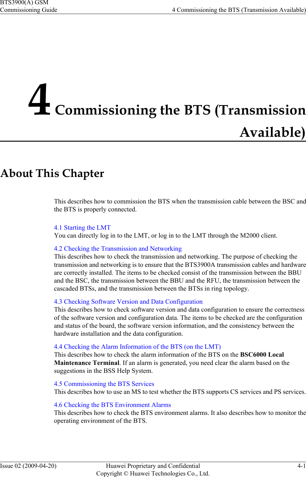4 Commissioning the BTS (TransmissionAvailable)About This ChapterThis describes how to commission the BTS when the transmission cable between the BSC andthe BTS is properly connected.4.1 Starting the LMTYou can directly log in to the LMT, or log in to the LMT through the M2000 client.4.2 Checking the Transmission and NetworkingThis describes how to check the transmission and networking. The purpose of checking thetransmission and networking is to ensure that the BTS3900A transmission cables and hardwareare correctly installed. The items to be checked consist of the transmission between the BBUand the BSC, the transmission between the BBU and the RFU, the transmission between thecascaded BTSs, and the transmission between the BTSs in ring topology.4.3 Checking Software Version and Data ConfigurationThis describes how to check software version and data configuration to ensure the correctnessof the software version and configuration data. The items to be checked are the configurationand status of the board, the software version information, and the consistency between thehardware installation and the data configuration.4.4 Checking the Alarm Information of the BTS (on the LMT)This describes how to check the alarm information of the BTS on the BSC6000 LocalMaintenance Terminal. If an alarm is generated, you need clear the alarm based on thesuggestions in the BSS Help System.4.5 Commissioning the BTS ServicesThis describes how to use an MS to test whether the BTS supports CS services and PS services.4.6 Checking the BTS Environment AlarmsThis describes how to check the BTS environment alarms. It also describes how to monitor theoperating environment of the BTS.BTS3900(A) GSMCommissioning Guide 4 Commissioning the BTS (Transmission Available)Issue 02 (2009-04-20) Huawei Proprietary and ConfidentialCopyright © Huawei Technologies Co., Ltd.4-1