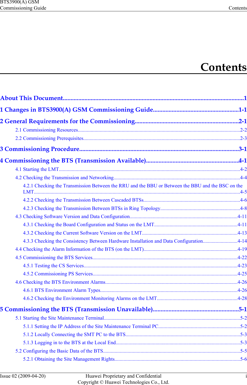 ContentsAbout This Document.....................................................................................................................11 Changes in BTS3900(A) GSM Commissioning Guide.......................................................1-12 General Requirements for the Commissioning...................................................................2-12.1 Commissioning Resources..............................................................................................................................2-22.2 Commissioning Prerequisites..........................................................................................................................2-33 Commissioning Procedure.......................................................................................................3-14 Commissioning the BTS (Transmission Available)............................................................4-14.1 Starting the LMT.............................................................................................................................................4-24.2 Checking the Transmission and Networking..................................................................................................4-44.2.1 Checking the Transmission Between the RRU and the BBU or Between the BBU and the BSC on theLMT................................................................................................................................................................4-54.2.2 Checking the Transmission Between Cascaded BTSs...........................................................................4-64.2.3 Checking the Transmission Between BTSs in Ring Topology..............................................................4-84.3 Checking Software Version and Data Configuration....................................................................................4-114.3.1 Checking the Board Configuration and Status on the LMT.................................................................4-114.3.2 Checking the Current Software Version on the LMT..........................................................................4-134.3.3 Checking the Consistency Between Hardware Installation and Data Configuration...........................4-144.4 Checking the Alarm Information of the BTS (on the LMT).........................................................................4-194.5 Commissioning the BTS Services.................................................................................................................4-224.5.1 Testing the CS Services........................................................................................................................4-234.5.2 Commissioning PS Services.................................................................................................................4-254.6 Checking the BTS Environment Alarms.......................................................................................................4-264.6.1 BTS Environment Alarm Types...........................................................................................................4-264.6.2 Checking the Environment Monitoring Alarms on the LMT..............................................................4-285 Commissioning the BTS (Transmission Unavailable).......................................................5-15.1 Starting the Site Maintenance Terminal..........................................................................................................5-25.1.1 Setting the IP Address of the Site Maintenance Terminal PC...............................................................5-25.1.2 Locally Connecting the SMT PC to the BTS.........................................................................................5-35.1.3 Logging in to the BTS at the Local End.................................................................................................5-35.2 Configuring the Basic Data of the BTS..........................................................................................................5-55.2.1 Obtaining the Site Management Rights.................................................................................................5-6BTS3900(A) GSMCommissioning Guide ContentsIssue 02 (2009-04-20) Huawei Proprietary and ConfidentialCopyright © Huawei Technologies Co., Ltd.i