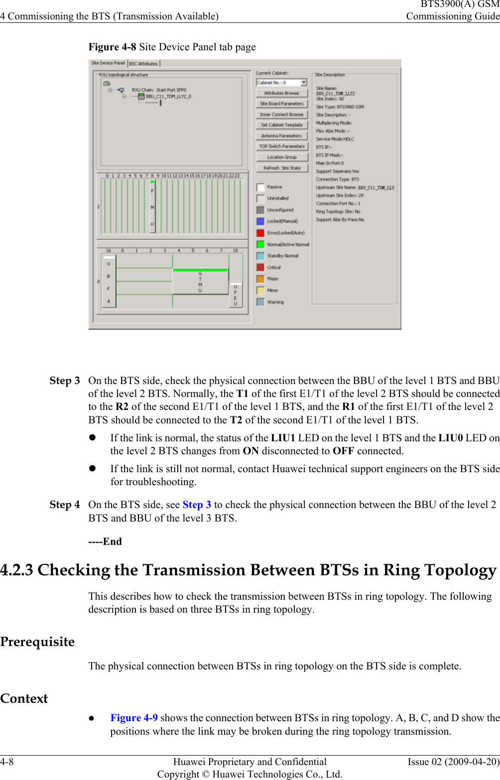 Figure 4-8 Site Device Panel tab page Step 3 On the BTS side, check the physical connection between the BBU of the level 1 BTS and BBUof the level 2 BTS. Normally, the T1 of the first E1/T1 of the level 2 BTS should be connectedto the R2 of the second E1/T1 of the level 1 BTS, and the R1 of the first E1/T1 of the level 2BTS should be connected to the T2 of the second E1/T1 of the level 1 BTS.lIf the link is normal, the status of the LIU1 LED on the level 1 BTS and the LIU0 LED onthe level 2 BTS changes from ON disconnected to OFF connected.lIf the link is still not normal, contact Huawei technical support engineers on the BTS sidefor troubleshooting.Step 4 On the BTS side, see Step 3 to check the physical connection between the BBU of the level 2BTS and BBU of the level 3 BTS.----End4.2.3 Checking the Transmission Between BTSs in Ring TopologyThis describes how to check the transmission between BTSs in ring topology. The followingdescription is based on three BTSs in ring topology.PrerequisiteThe physical connection between BTSs in ring topology on the BTS side is complete.ContextlFigure 4-9 shows the connection between BTSs in ring topology. A, B, C, and D show thepositions where the link may be broken during the ring topology transmission.4 Commissioning the BTS (Transmission Available)BTS3900(A) GSMCommissioning Guide4-8 Huawei Proprietary and ConfidentialCopyright © Huawei Technologies Co., Ltd.Issue 02 (2009-04-20)